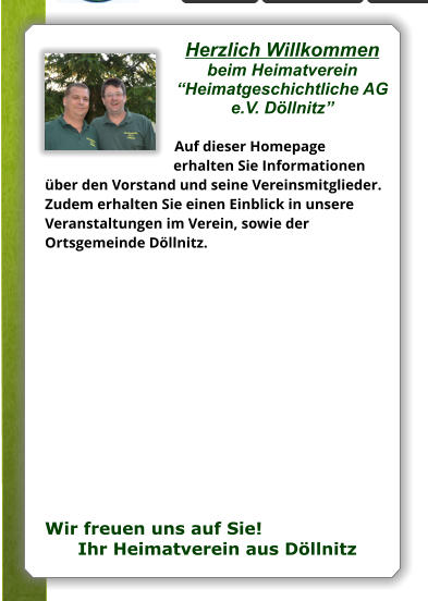 Herzlich Willkommen beim Heimatverein “Heimatgeschichtliche AG e.V. Döllnitz”   Auf dieser Homepage erhalten Sie Informationen über den Vorstand und seine Vereinsmitglieder. Zudem erhalten Sie einen Einblick in unsere Veranstaltungen im Verein, sowie der Ortsgemeinde Döllnitz.     Wir freuen uns auf Sie! Ihr Heimatverein aus Döllnitz