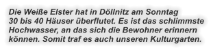 Die Weiße Elster hat in Döllnitz am Sonntag 30 bis 40 Häuser überflutet. Es ist das schlimmste Hochwasser, an das sich die Bewohner erinnern können. Somit traf es auch unseren Kulturgarten.